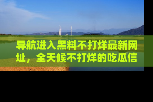 导航进入黑料不打烊最新网址，全天候不打烊的吃瓜信息为你奉上！
