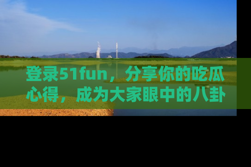 登录51fun，分享你的吃瓜心得，成为大家眼中的八卦专家！
