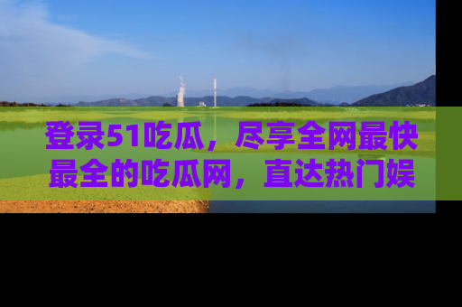 登录51吃瓜，尽享全网最快最全的吃瓜网，直达热门娱乐新闻！