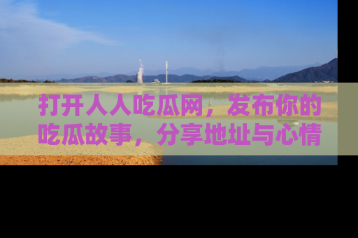打开人人吃瓜网，发布你的吃瓜故事，分享地址与心情！