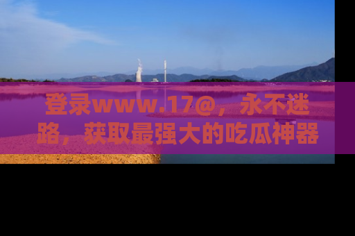 登录www.17@，永不迷路，获取最强大的吃瓜神器，解锁娱乐新动态。