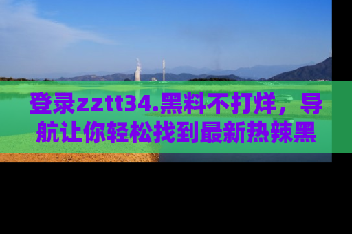 登录zztt34.黑料不打烊，导航让你轻松找到最新热辣黑料，吃瓜更方便！
