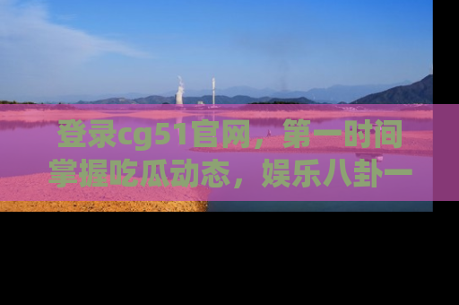 登录cg51官网，第一时间掌握吃瓜动态，娱乐八卦一网打尽！