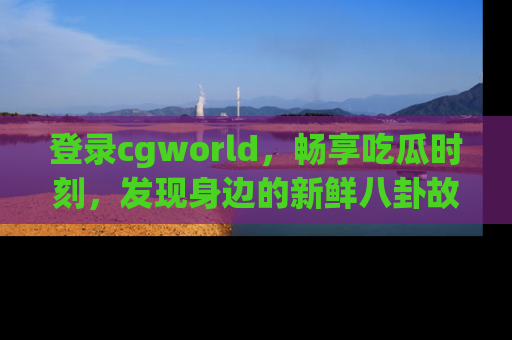 登录cgworld，畅享吃瓜时刻，发现身边的新鲜八卦故事
