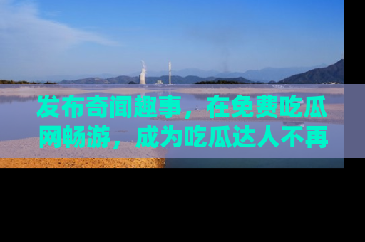 发布奇闻趣事，在免费吃瓜网畅游，成为吃瓜达人不再是梦！