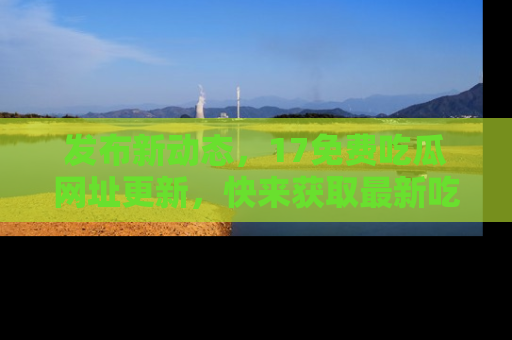 发布新动态,17免费吃瓜网址更新,快来获取最新吃瓜信息哦!