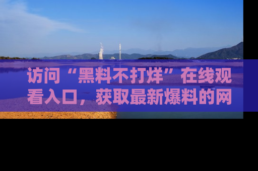 访问“黑料不打烊”在线观看入口，获取最新爆料的网址！