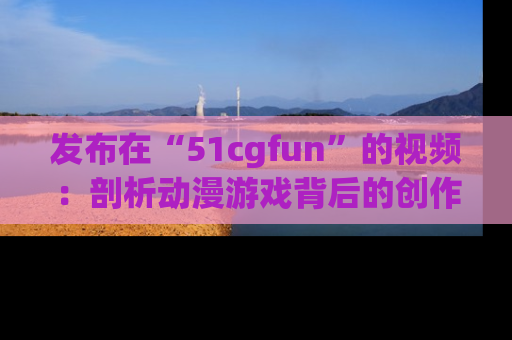 发布在“51cgfun”的视频：剖析动漫游戏背后的创作故事与文化意蕴！