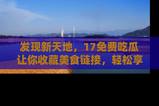 发现新天地，17免费吃瓜让你收藏美食链接，轻松享受美好生活