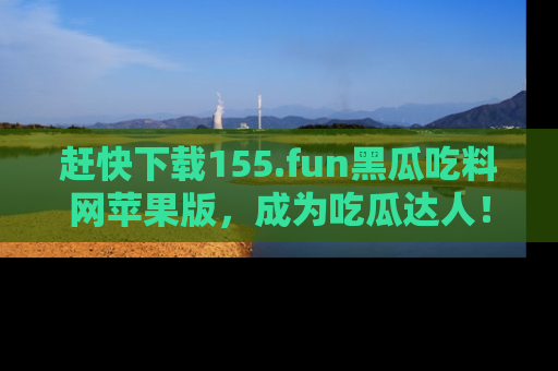 赶快下载155.fun黑瓜吃料网苹果版，成为吃瓜达人！