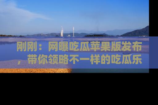刚刚：网曝吃瓜苹果版发布，带你领略不一样的吃瓜乐趣！