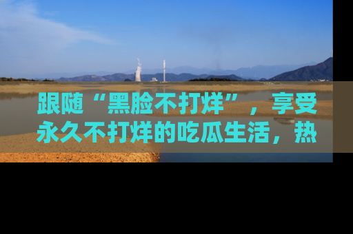 跟随“黑脸不打烊”，享受永久不打烊的吃瓜生活，热辣八卦不断