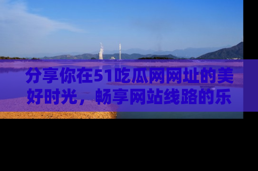 分享你在51吃瓜网网址的美好时光，畅享网站线路的乐趣！