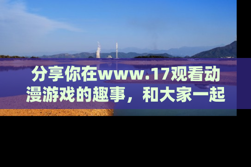 分享你在www.17观看动漫游戏的趣事，和大家一起探讨二次元魅力！