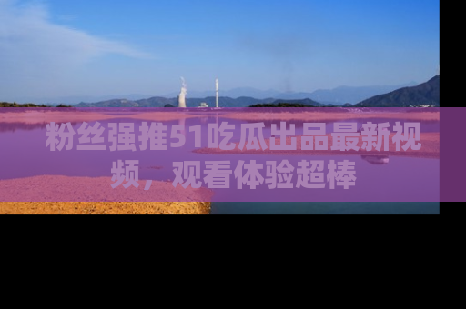 粉丝强推51吃瓜出品最新视频，观看体验超棒