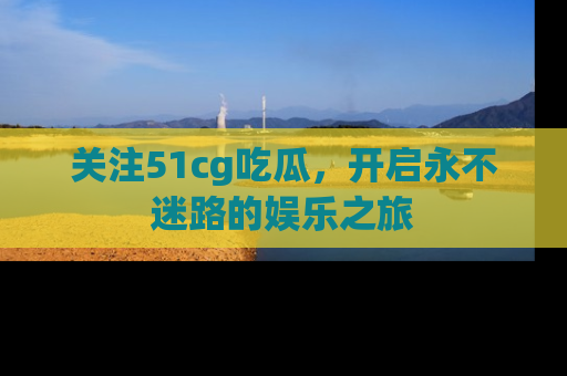 关注51cg吃瓜，开启永不迷路的娱乐之旅