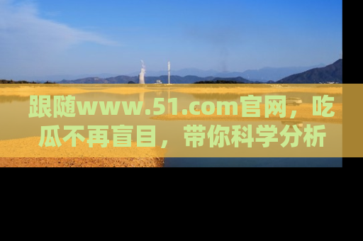 跟随www.51.com官网，吃瓜不再盲目，带你科学分析娱乐圈动态！