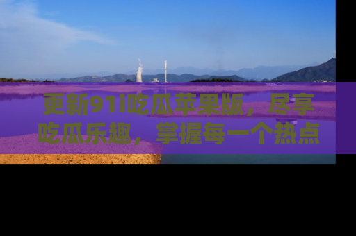更新91i吃瓜苹果版，尽享吃瓜乐趣，掌握每一个热点话题