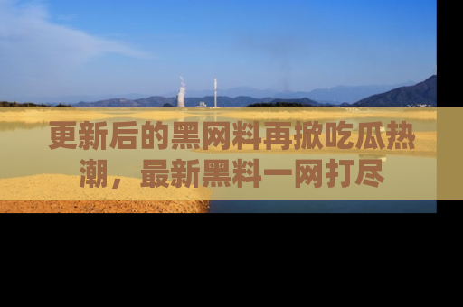 更新后的黑网料再掀吃瓜热潮，最新黑料一网打尽