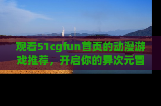观看51cgfun首页的动漫游戏推荐，开启你的异次元冒险之旅！