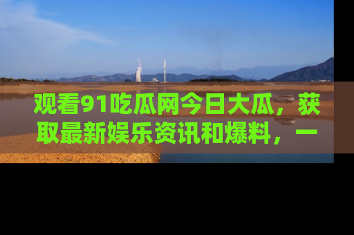 观看91吃瓜网今日大瓜，获取最新娱乐资讯和爆料，一起来围观！