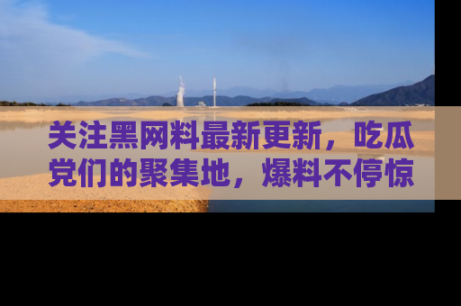 关注黑网料最新更新，吃瓜党们的聚集地，爆料不停惊喜连连！