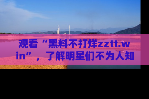 观看“黑料不打烊zztt.win”，了解明星们不为人知的黑料内幕