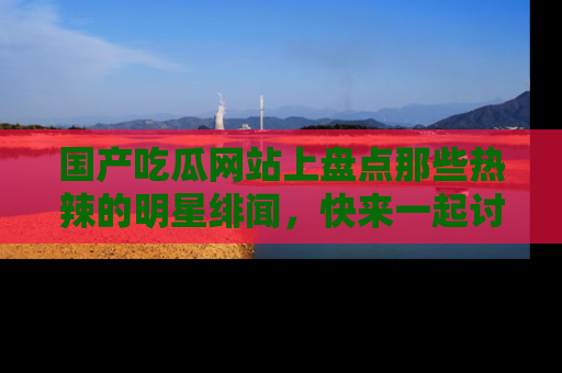 国产吃瓜网站上盘点那些热辣的明星绯闻，快来一起讨论吧！