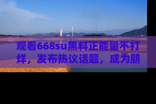 观看668su黑料正能量不打烊，发布热议话题，成为朋友圈焦点！