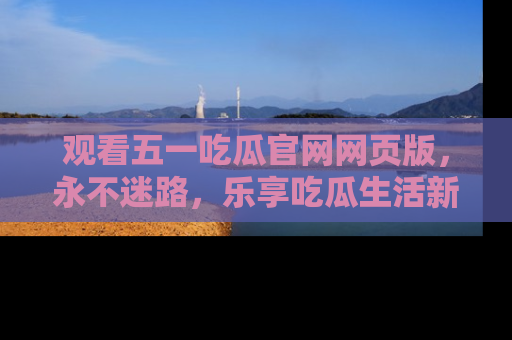 观看五一吃瓜官网网页版，永不迷路，乐享吃瓜生活新方式