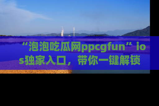 “泡泡吃瓜网ppcgfun”ios独家入口，带你一键解锁最新娱乐资讯，快来吃瓜！
