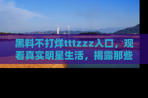 黑料不打烊tttzzz入口，观看真实明星生活，揭露那些不为人知的真相