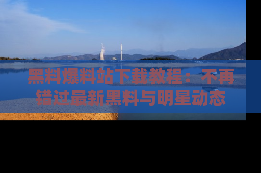 黑料爆料站下载教程：不再错过最新黑料与明星动态