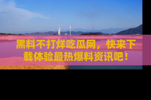 黑料不打烊吃瓜网，快来下载体验最热爆料资讯吧！
