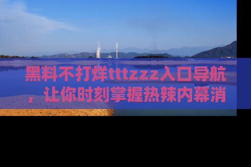 黑料不打烊tttzzz入口导航，让你时刻掌握热辣内幕消息