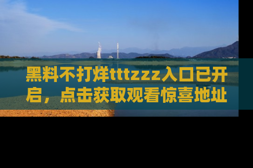 黑料不打烊tttzzz入口已开启，点击获取观看惊喜地址！