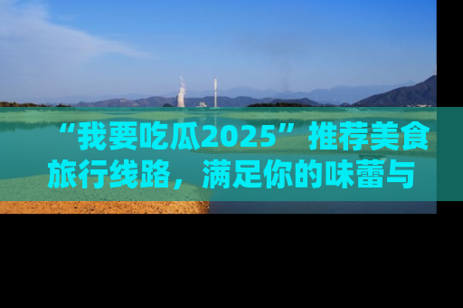 “我要吃瓜2025”推荐美食旅行线路，满足你的味蕾与好奇心