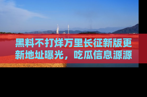 黑料不打烊万里长征新版更新地址曝光，吃瓜信息源源不断