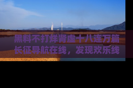 黑料不打烊肾虚十八连万篇长征导航在线，发现欢乐线路的最佳app推荐！