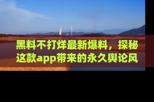 黑料不打烊最新爆料，探秘这款app带来的永久舆论风暴