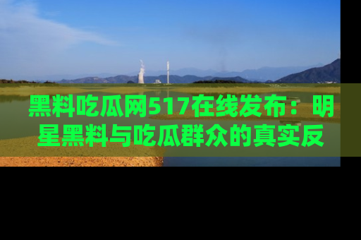 黑料吃瓜网517在线发布：明星黑料与吃瓜群众的真实反应