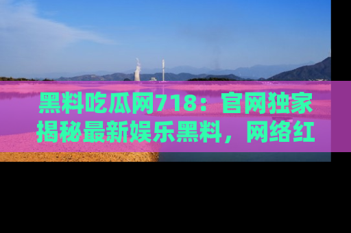 黑料吃瓜网718：官网独家揭秘最新娱乐黑料，网络红人齐聚一堂！