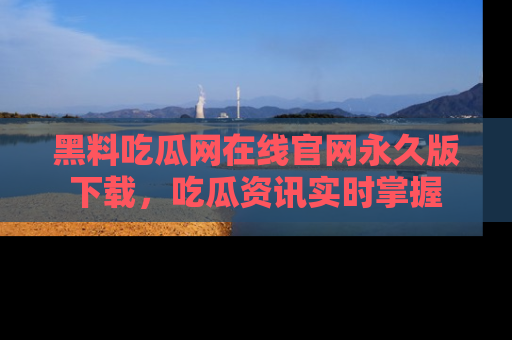 黑料吃瓜网在线官网永久版下载，吃瓜资讯实时掌握