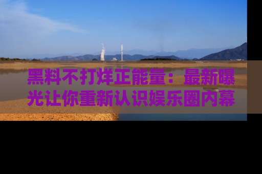 黑料不打烊正能量：最新曝光让你重新认识娱乐圈内幕！