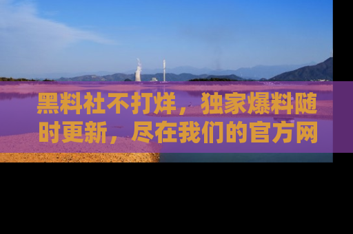 黑料社不打烊，独家爆料随时更新，尽在我们的官方网站网址！
