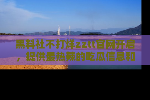 黑料社不打烊zztt官网开启，提供最热辣的吃瓜信息和黑料分享！