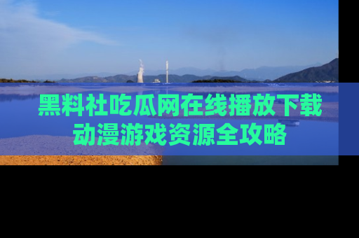黑料社吃瓜网在线播放下载动漫游戏资源全攻略