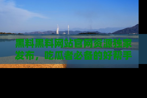 黑料黑料网站官网资源独家发布，吃瓜者必备的好帮手