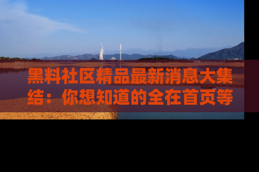 黑料社区精品最新消息大集结：你想知道的全在首页等你探索！