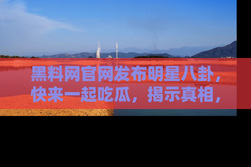 黑料网官网发布明星八卦，快来一起吃瓜，揭示真相，乐趣无穷！